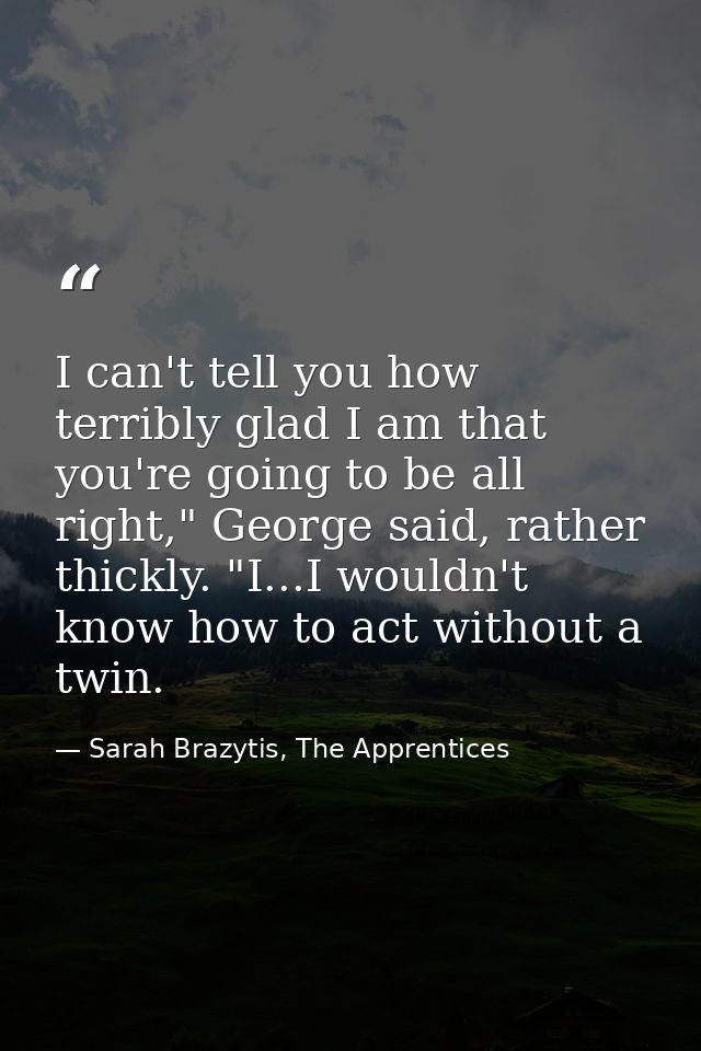 I can't tell you how terribly glad I am that you're going to be all right," George said, rather thickly. "I...I wouldn't — Sarah Brazytis, The Apprentices