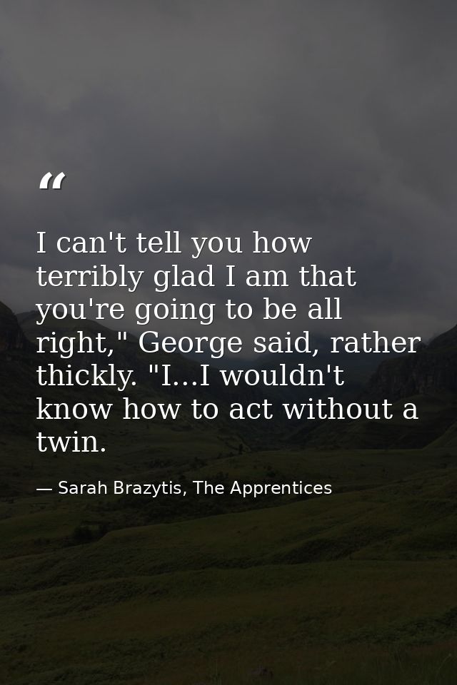 I can't tell you how terribly glad I am that you're going to be all right," George said, rather thickly. "I...I wouldn't — Sarah Brazytis, The Apprentices