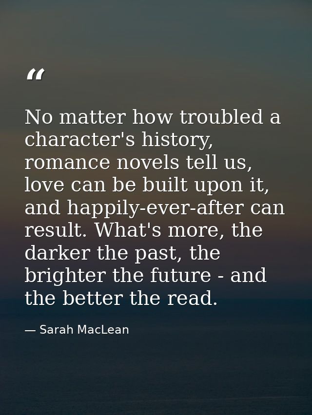 No matter how troubled a character's history, romance novels tell us, love can be built upon it, and happily-ever-after  — Sarah MacLean