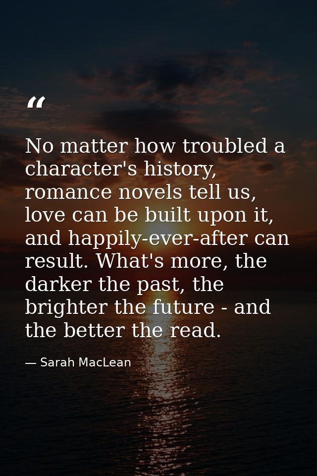 No matter how troubled a character's history, romance novels tell us, love can be built upon it, and happily-ever-after  — Sarah MacLean