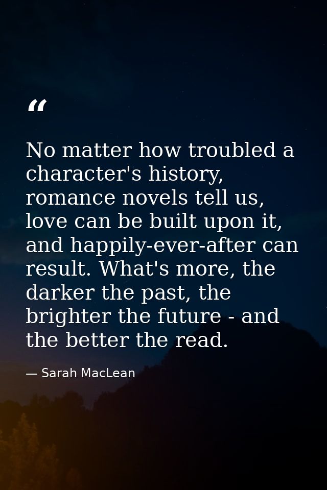 No matter how troubled a character's history, romance novels tell us, love can be built upon it, and happily-ever-after  — Sarah MacLean