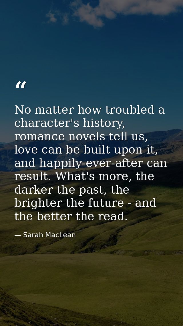 No matter how troubled a character's history, romance novels tell us, love can be built upon it, and happily-ever-after  — Sarah MacLean
