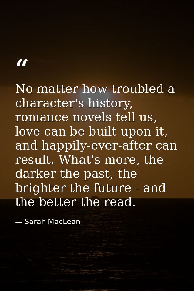 No matter how troubled a character's history, romance novels tell us, love can be built upon it, and happily-ever-after  — Sarah MacLean