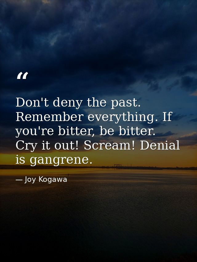 Don't deny the past. Remember everything. If you're bitter, be bitter. Cry it out! Scream! Denial is gangrene. — Joy Kogawa