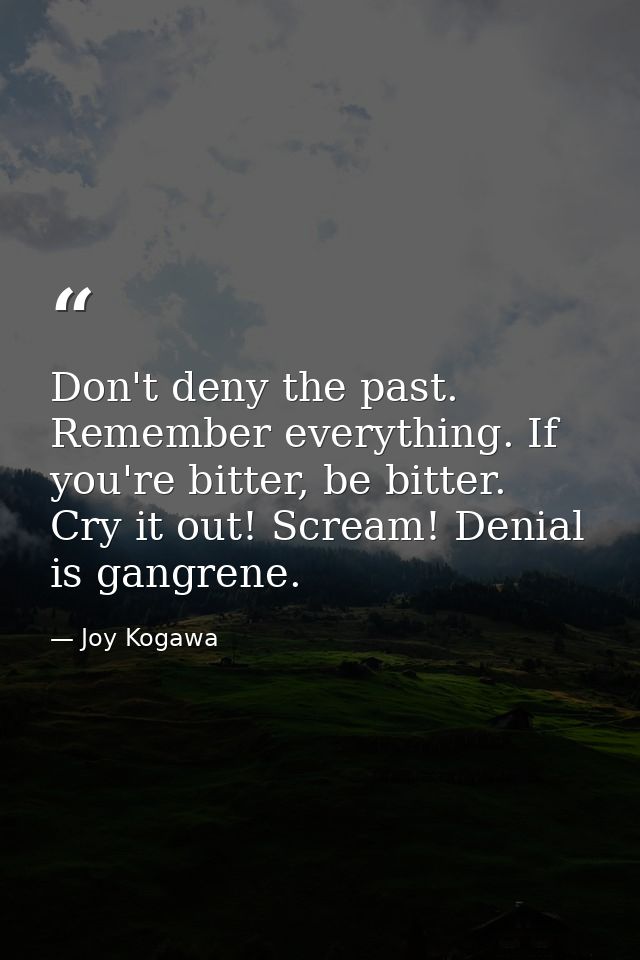 Don't deny the past. Remember everything. If you're bitter, be bitter. Cry it out! Scream! Denial is gangrene. — Joy Kogawa