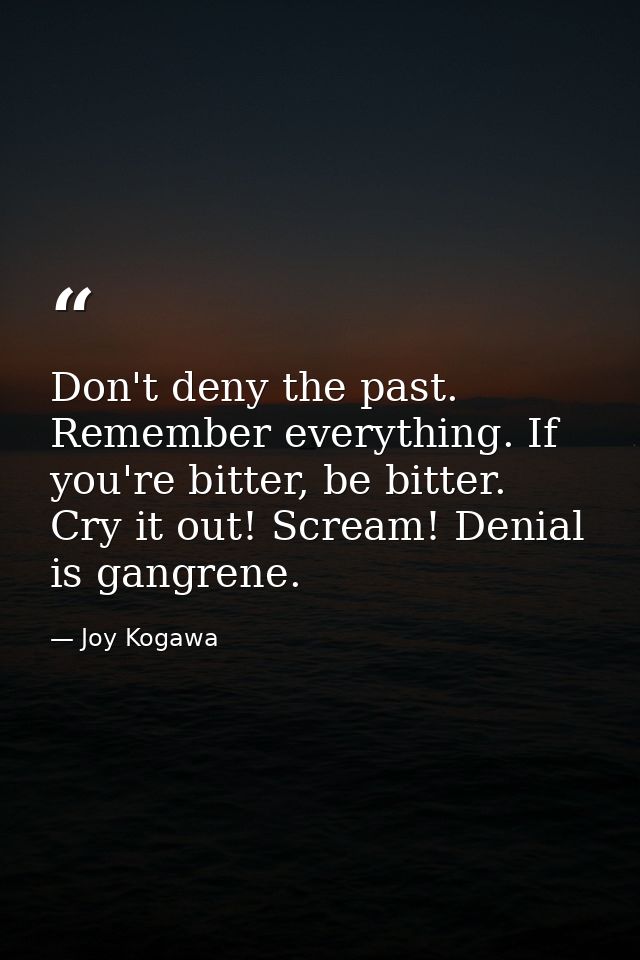 Don't deny the past. Remember everything. If you're bitter, be bitter. Cry it out! Scream! Denial is gangrene. — Joy Kogawa