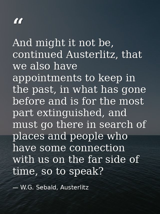 And might it not be, continued Austerlitz, that we also have appointments to keep in the past, in what has gone before a — W.G. Sebald, Austerlitz