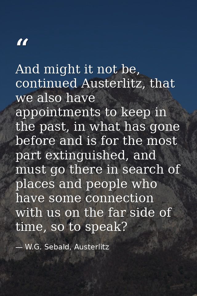 And might it not be, continued Austerlitz, that we also have appointments to keep in the past, in what has gone before a — W.G. Sebald, Austerlitz
