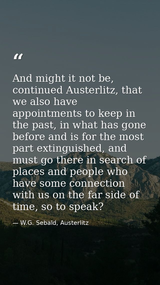 And might it not be, continued Austerlitz, that we also have appointments to keep in the past, in what has gone before a — W.G. Sebald, Austerlitz