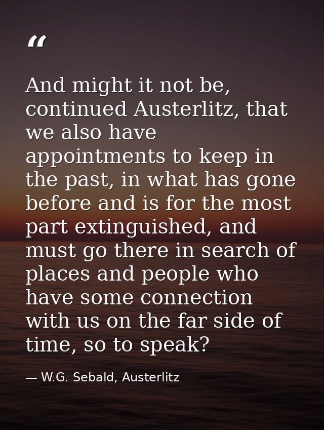 And might it not be, continued Austerlitz, that we also have appointments to keep in the past, in what has gone before a — W.G. Sebald, Austerlitz