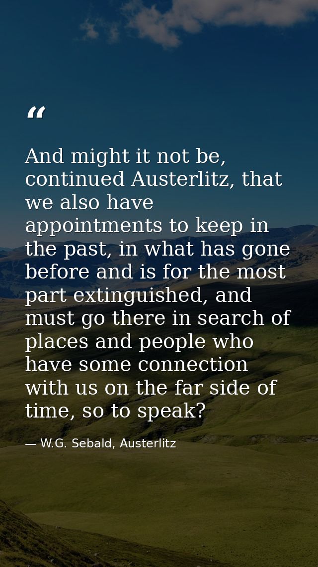 And might it not be, continued Austerlitz, that we also have appointments to keep in the past, in what has gone before a — W.G. Sebald, Austerlitz