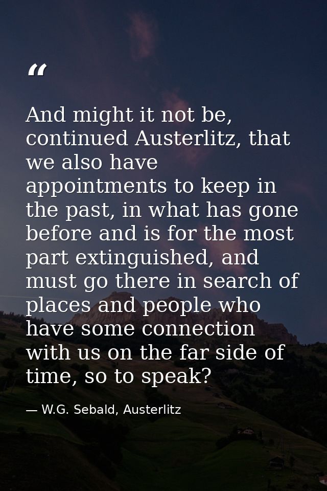 And might it not be, continued Austerlitz, that we also have appointments to keep in the past, in what has gone before a — W.G. Sebald, Austerlitz