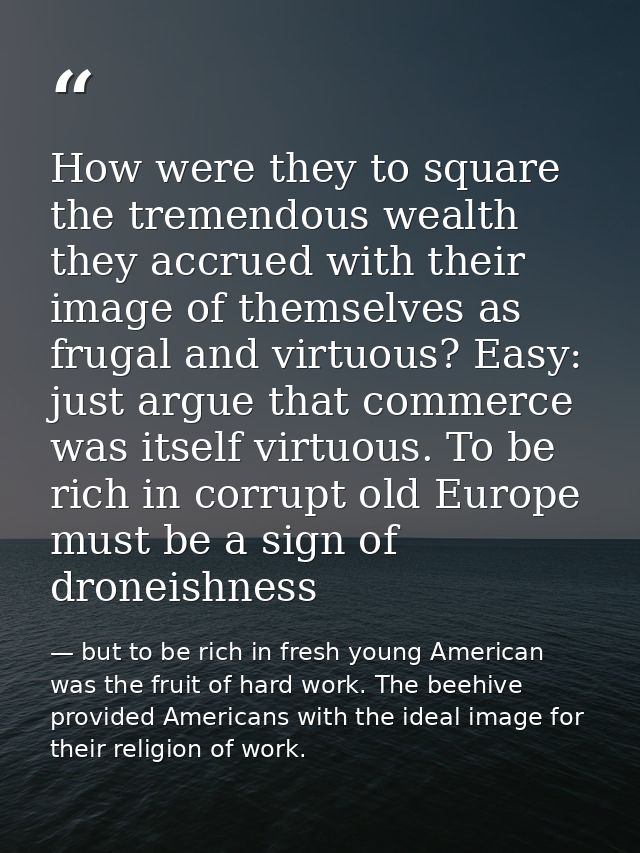 How were they to square the tremendous wealth they accrued with their image of themselves as frugal and virtuous? Easy:  — but to be rich in fresh young American was the fruit of hard work. The beehive provided Americans with the ideal image for their religion of work.
