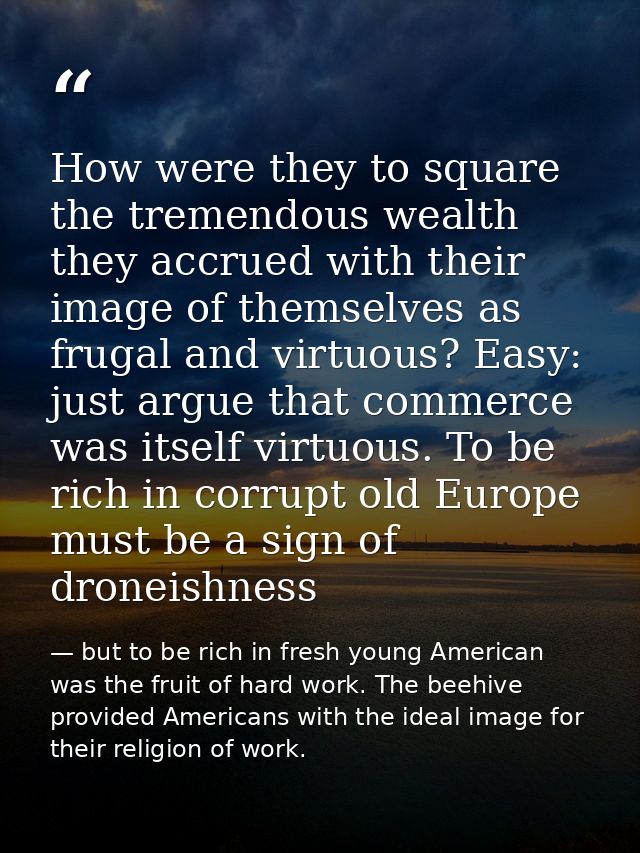 How were they to square the tremendous wealth they accrued with their image of themselves as frugal and virtuous? Easy:  — but to be rich in fresh young American was the fruit of hard work. The beehive provided Americans with the ideal image for their religion of work.
