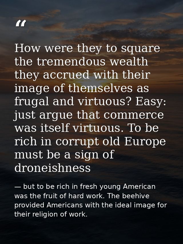 How were they to square the tremendous wealth they accrued with their image of themselves as frugal and virtuous? Easy:  — but to be rich in fresh young American was the fruit of hard work. The beehive provided Americans with the ideal image for their religion of work.
