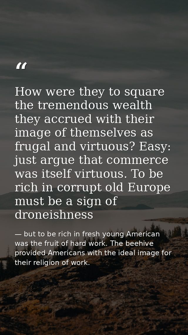How were they to square the tremendous wealth they accrued with their image of themselves as frugal and virtuous? Easy:  — but to be rich in fresh young American was the fruit of hard work. The beehive provided Americans with the ideal image for their religion of work.