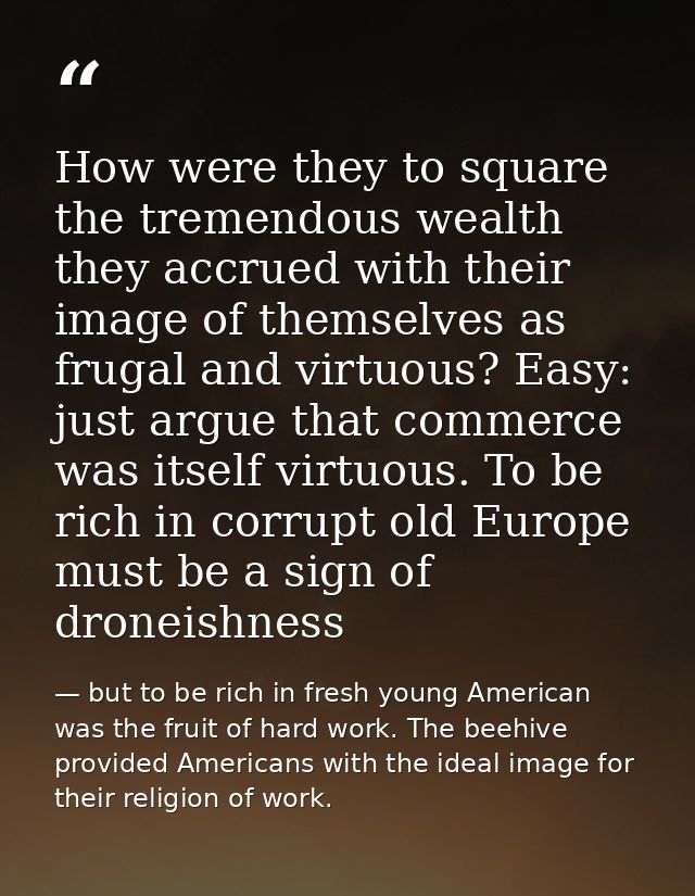 How were they to square the tremendous wealth they accrued with their image of themselves as frugal and virtuous? Easy:  — but to be rich in fresh young American was the fruit of hard work. The beehive provided Americans with the ideal image for their religion of work.