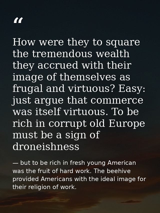 How were they to square the tremendous wealth they accrued with their image of themselves as frugal and virtuous? Easy:  — but to be rich in fresh young American was the fruit of hard work. The beehive provided Americans with the ideal image for their religion of work.