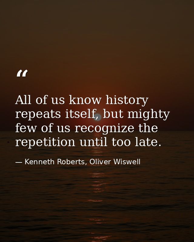 All of us know history repeats itself, but mighty few of us recognize the repetition until too late. — Kenneth Roberts, Oliver Wiswell