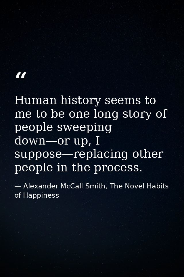Human history seems to me to be one long story of people sweeping down—or up, I suppose—replacing other people in the pr — Alexander McCall Smith, The Novel Habits of Happiness