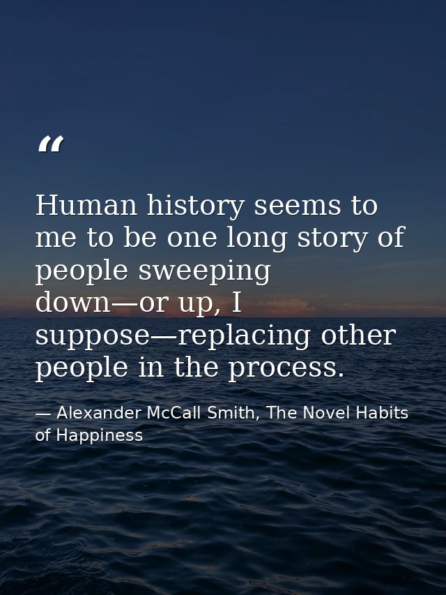Human history seems to me to be one long story of people sweeping down—or up, I suppose—replacing other people in the pr — Alexander McCall Smith, The Novel Habits of Happiness