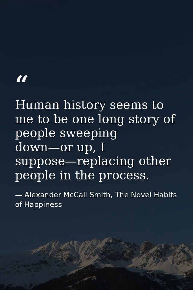 Human history seems to me to be one long story of people sweeping down—or up, I suppose—replacing other people in the pr — Alexander McCall Smith, The Novel Habits of Happiness