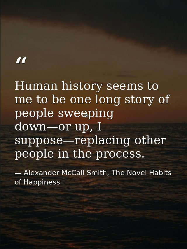 Human history seems to me to be one long story of people sweeping down—or up, I suppose—replacing other people in the pr — Alexander McCall Smith, The Novel Habits of Happiness