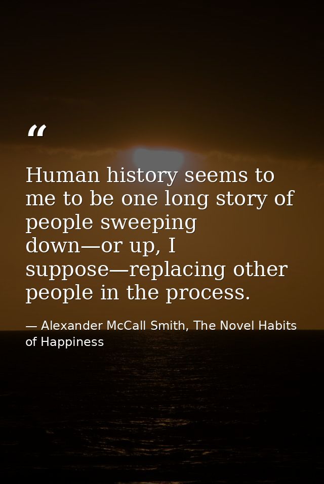Human history seems to me to be one long story of people sweeping down—or up, I suppose—replacing other people in the pr — Alexander McCall Smith, The Novel Habits of Happiness