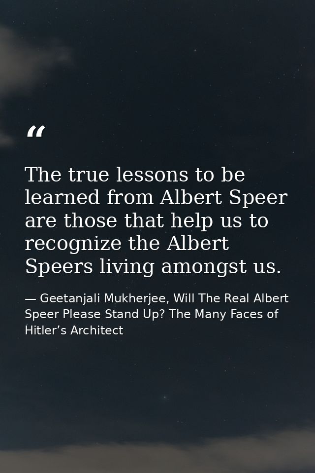 The true lessons to be learned from Albert Speer are those that help us to recognize the Albert Speers living amongst us — Geetanjali Mukherjee, Will The Real Albert Speer Please Stand Up? The Many Faces of Hitler’s Architect
