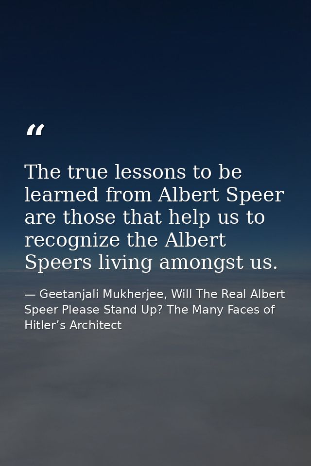 The true lessons to be learned from Albert Speer are those that help us to recognize the Albert Speers living amongst us — Geetanjali Mukherjee, Will The Real Albert Speer Please Stand Up? The Many Faces of Hitler’s Architect