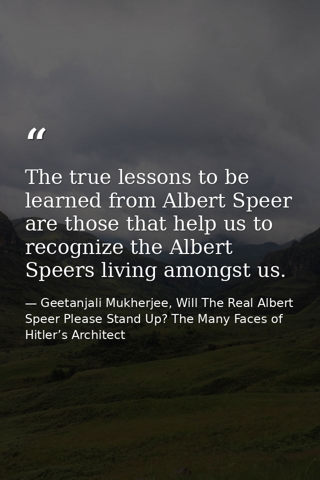 The true lessons to be learned from Albert Speer are those that help us to recognize the Albert Speers living amongst us — Geetanjali Mukherjee, Will The Real Albert Speer Please Stand Up? The Many Faces of Hitler’s Architect