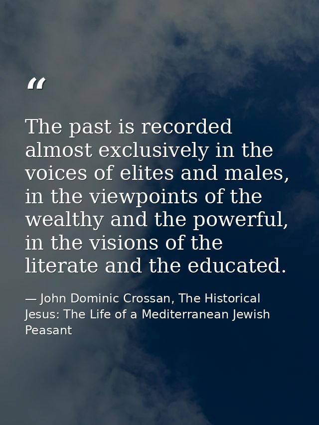 The past is recorded almost exclusively in the voices of elites and males, in the viewpoints of the wealthy and the powe — John Dominic Crossan, The Historical Jesus: The Life of a Mediterranean Jewish Peasant