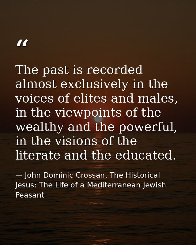 The past is recorded almost exclusively in the voices of elites and males, in the viewpoints of the wealthy and the powe — John Dominic Crossan, The Historical Jesus: The Life of a Mediterranean Jewish Peasant