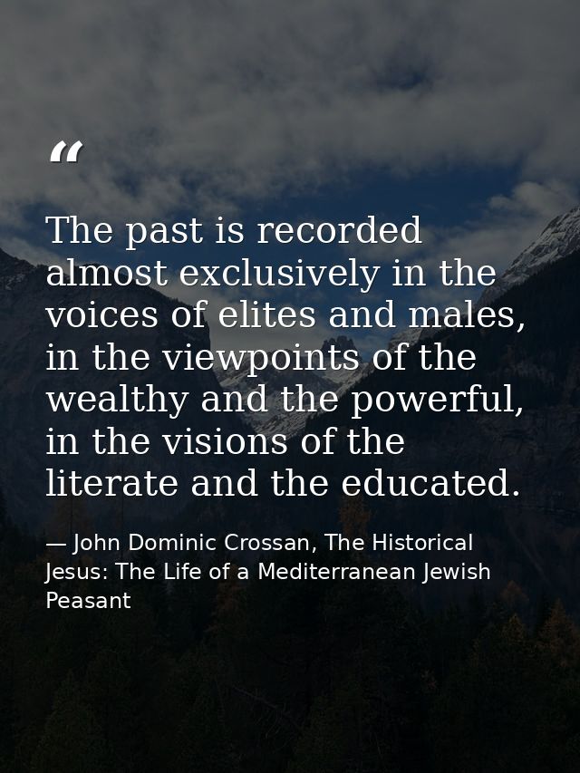 The past is recorded almost exclusively in the voices of elites and males, in the viewpoints of the wealthy and the powe — John Dominic Crossan, The Historical Jesus: The Life of a Mediterranean Jewish Peasant