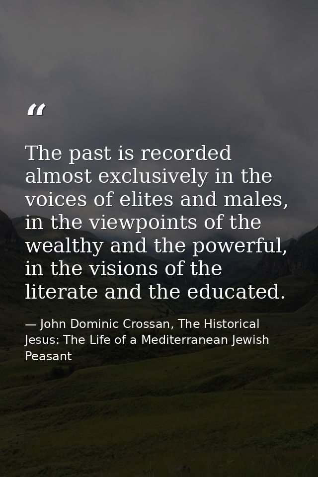 The past is recorded almost exclusively in the voices of elites and males, in the viewpoints of the wealthy and the powe — John Dominic Crossan, The Historical Jesus: The Life of a Mediterranean Jewish Peasant