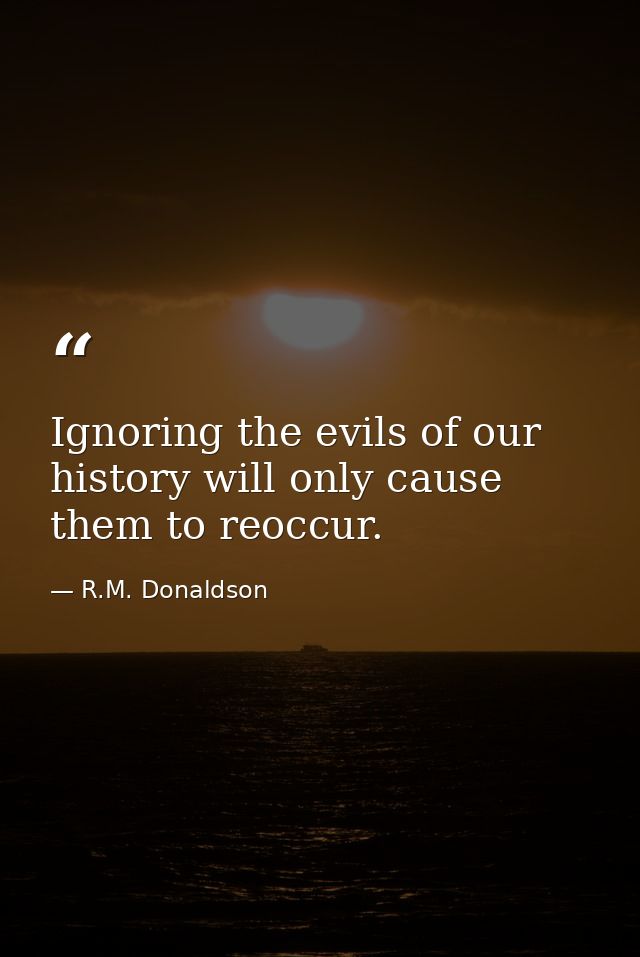 Ignoring the evils of our history will only cause them to reoccur. — R.M. Donaldson