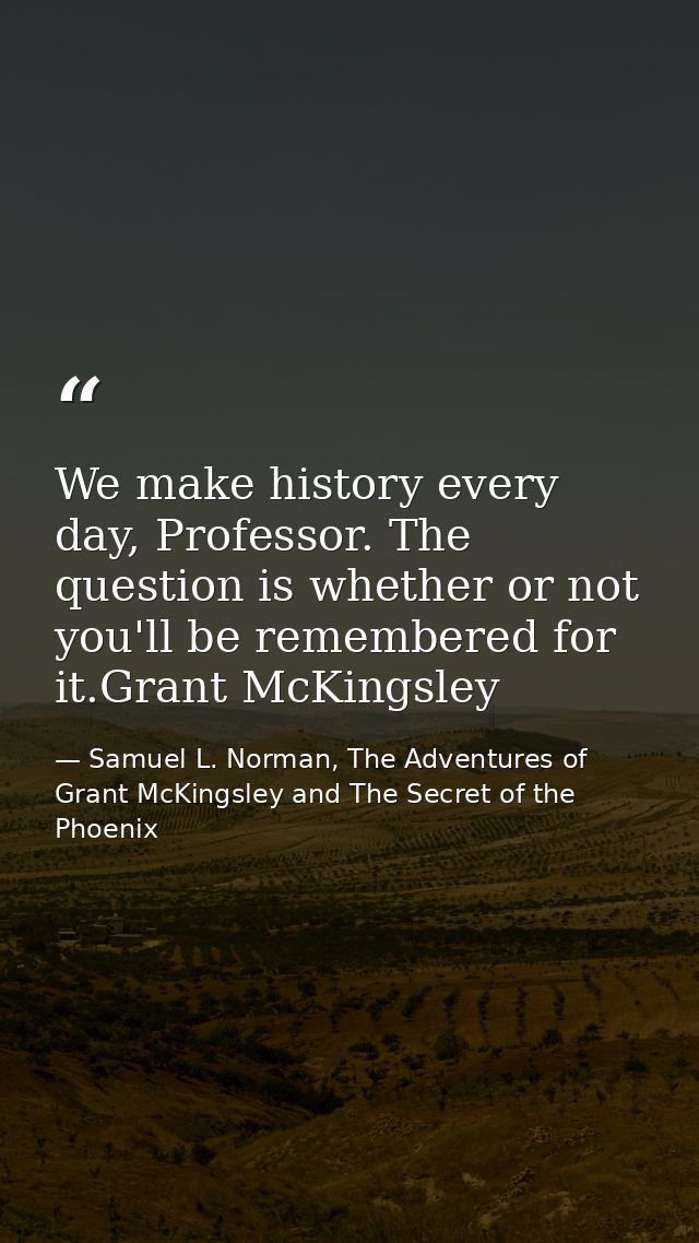 We make history every day, Professor. The question is whether or not you'll be remembered for it.Grant McKingsley — Samuel L. Norman, The Adventures of Grant McKingsley and The Secret of the Phoenix
