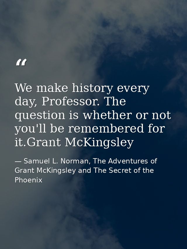 We make history every day, Professor. The question is whether or not you'll be remembered for it.Grant McKingsley — Samuel L. Norman, The Adventures of Grant McKingsley and The Secret of the Phoenix