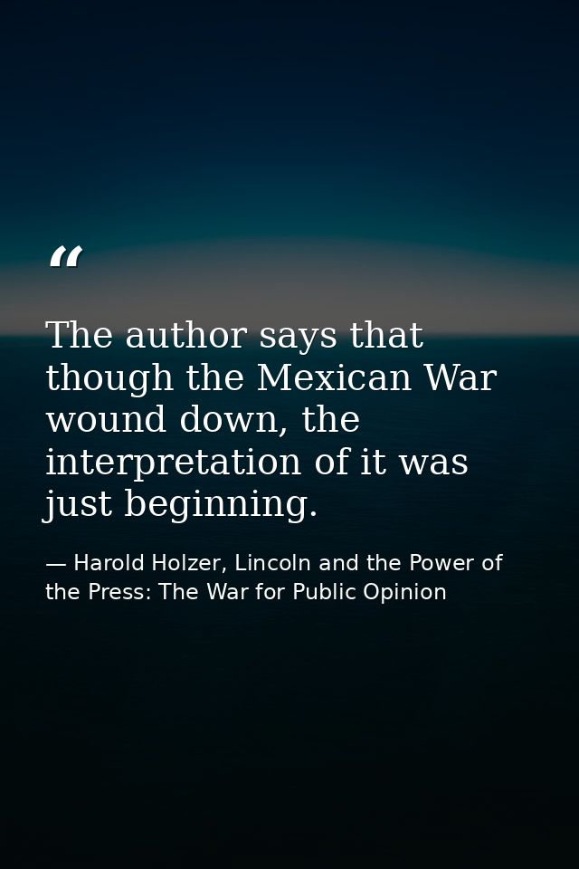 The author says that though the Mexican War wound down, the interpretation of it was just beginning. — Harold Holzer, Lincoln and the Power of the Press: The War for Public Opinion