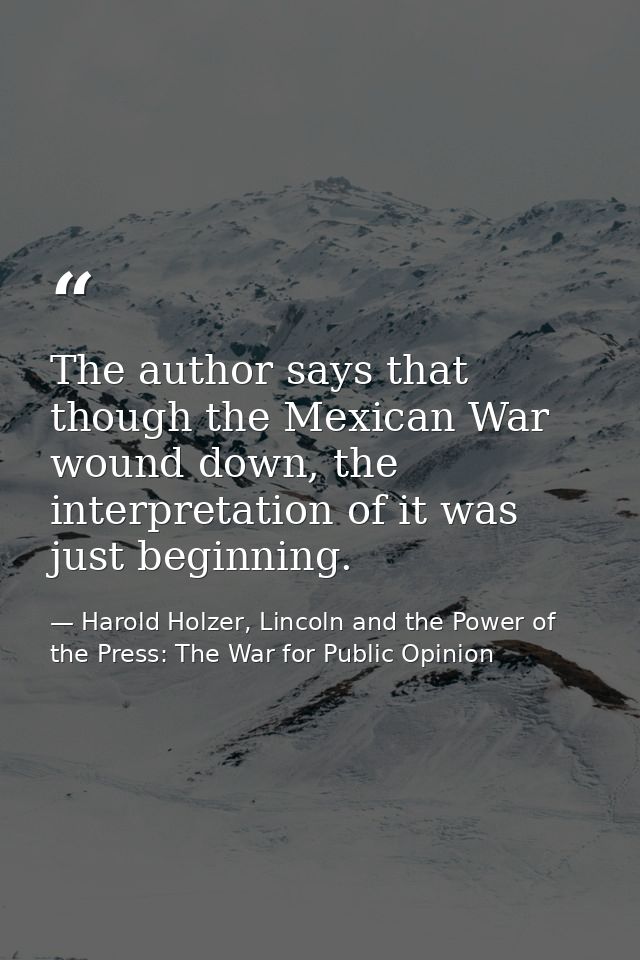 The author says that though the Mexican War wound down, the interpretation of it was just beginning. — Harold Holzer, Lincoln and the Power of the Press: The War for Public Opinion