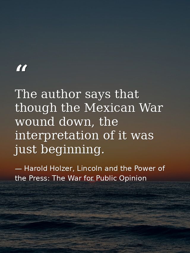 The author says that though the Mexican War wound down, the interpretation of it was just beginning. — Harold Holzer, Lincoln and the Power of the Press: The War for Public Opinion