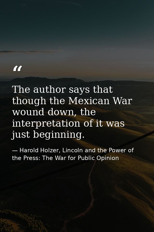 The author says that though the Mexican War wound down, the interpretation of it was just beginning. — Harold Holzer, Lincoln and the Power of the Press: The War for Public Opinion