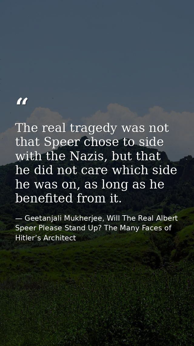 The real tragedy was not that Speer chose to side with the Nazis, but that he did not care which side he was on, as long — Geetanjali Mukherjee, Will The Real Albert Speer Please Stand Up? The Many Faces of Hitler’s Architect