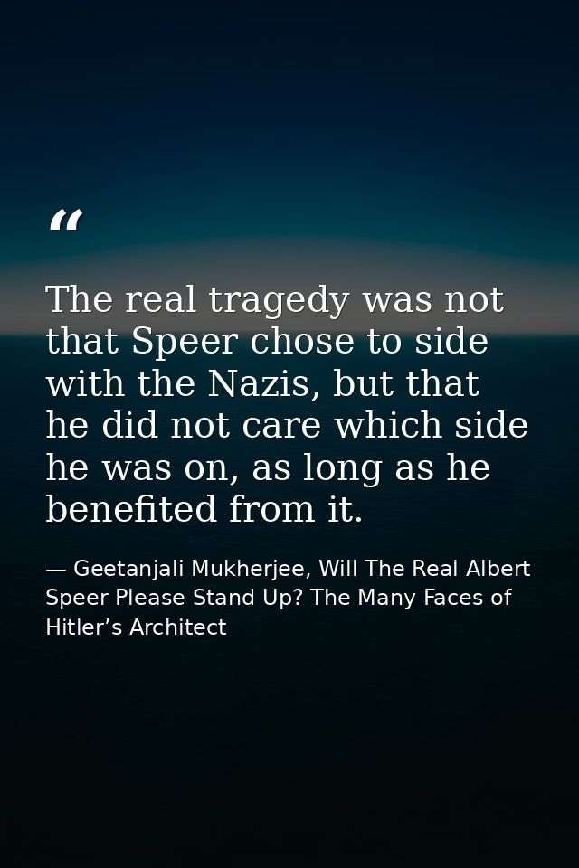 The real tragedy was not that Speer chose to side with the Nazis, but that he did not care which side he was on, as long — Geetanjali Mukherjee, Will The Real Albert Speer Please Stand Up? The Many Faces of Hitler’s Architect