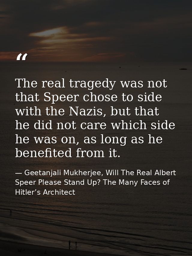 The real tragedy was not that Speer chose to side with the Nazis, but that he did not care which side he was on, as long — Geetanjali Mukherjee, Will The Real Albert Speer Please Stand Up? The Many Faces of Hitler’s Architect