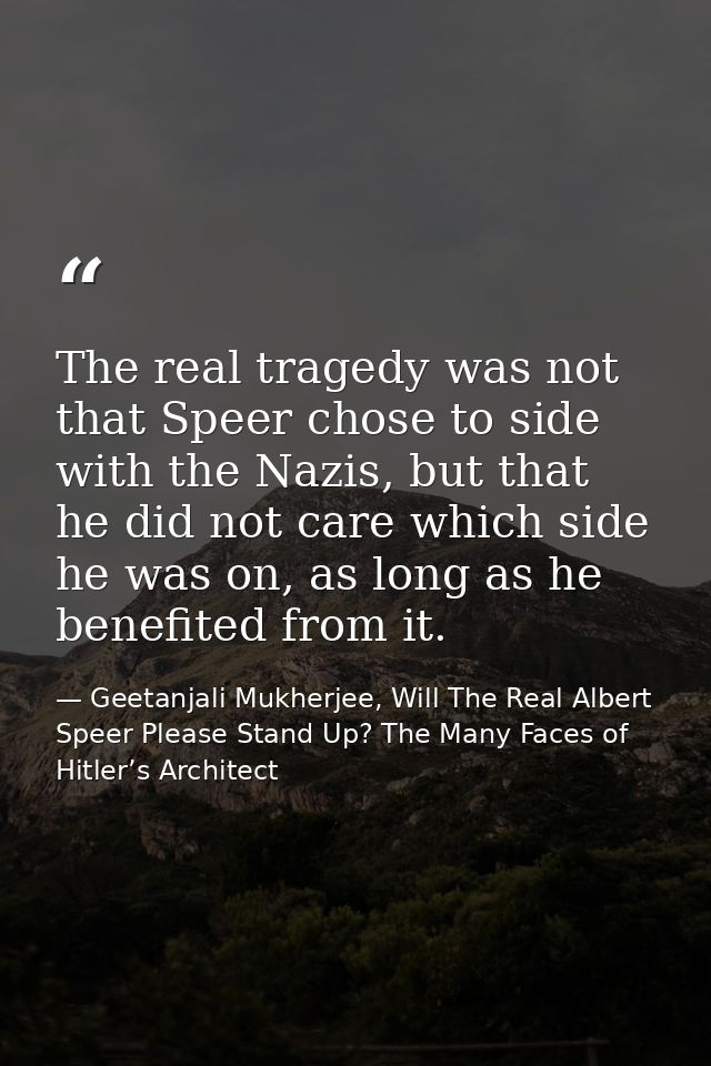 The real tragedy was not that Speer chose to side with the Nazis, but that he did not care which side he was on, as long — Geetanjali Mukherjee, Will The Real Albert Speer Please Stand Up? The Many Faces of Hitler’s Architect