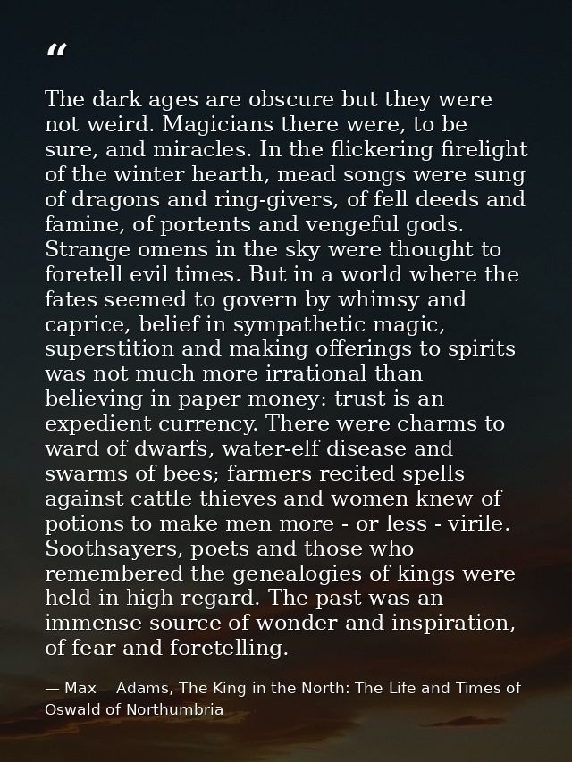The dark ages are obscure but they were not weird. Magicians there were, to be sure, and miracles. In the flickering fir — Max    Adams, The King in the North: The Life and Times of Oswald of Northumbria