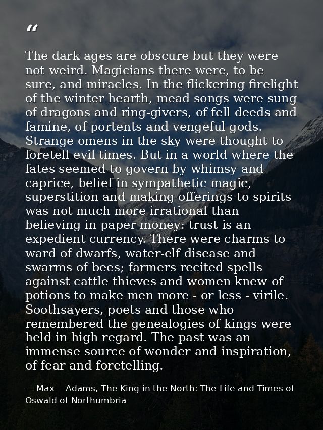 The dark ages are obscure but they were not weird. Magicians there were, to be sure, and miracles. In the flickering fir — Max    Adams, The King in the North: The Life and Times of Oswald of Northumbria