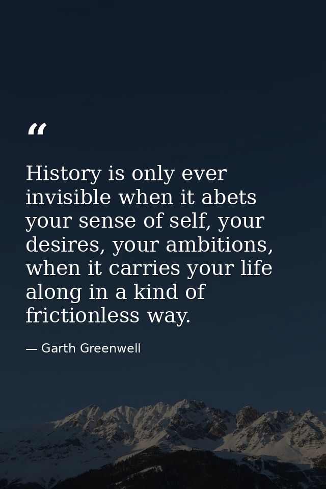 History is only ever invisible when it abets your sense of self, your desires, your ambitions, when it carries your life — Garth Greenwell