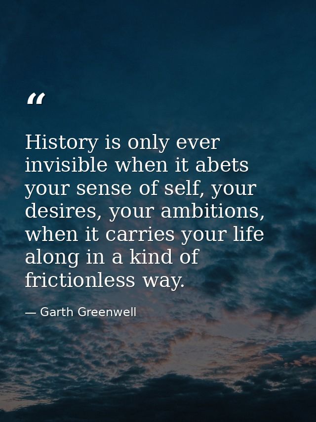 History is only ever invisible when it abets your sense of self, your desires, your ambitions, when it carries your life — Garth Greenwell